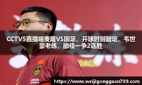 CCTV5直播喀麦隆VS国足，开球时刻敲定，韦世豪老练，邵佳一争2连胜